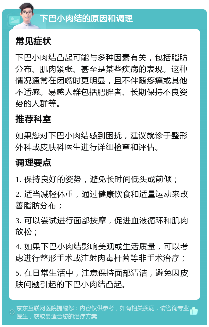 下巴小肉结的原因和调理 常见症状 下巴小肉结凸起可能与多种因素有关，包括脂肪分布、肌肉紧张、甚至是某些疾病的表现。这种情况通常在闭嘴时更明显，且不伴随疼痛或其他不适感。易感人群包括肥胖者、长期保持不良姿势的人群等。 推荐科室 如果您对下巴小肉结感到困扰，建议就诊于整形外科或皮肤科医生进行详细检查和评估。 调理要点 1. 保持良好的姿势，避免长时间低头或前倾； 2. 适当减轻体重，通过健康饮食和适量运动来改善脂肪分布； 3. 可以尝试进行面部按摩，促进血液循环和肌肉放松； 4. 如果下巴小肉结影响美观或生活质量，可以考虑进行整形手术或注射肉毒杆菌等非手术治疗； 5. 在日常生活中，注意保持面部清洁，避免因皮肤问题引起的下巴小肉结凸起。