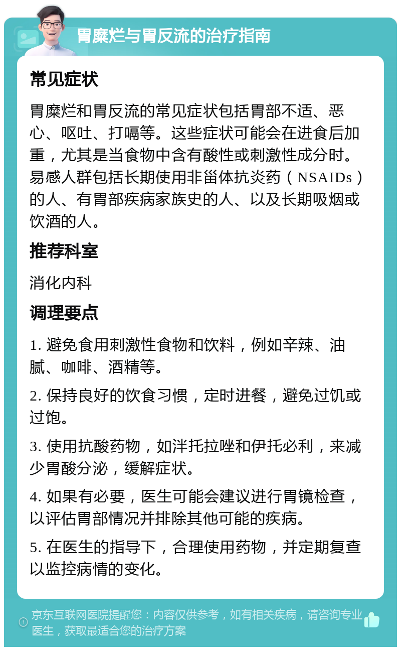 胃糜烂与胃反流的治疗指南 常见症状 胃糜烂和胃反流的常见症状包括胃部不适、恶心、呕吐、打嗝等。这些症状可能会在进食后加重，尤其是当食物中含有酸性或刺激性成分时。易感人群包括长期使用非甾体抗炎药（NSAIDs）的人、有胃部疾病家族史的人、以及长期吸烟或饮酒的人。 推荐科室 消化内科 调理要点 1. 避免食用刺激性食物和饮料，例如辛辣、油腻、咖啡、酒精等。 2. 保持良好的饮食习惯，定时进餐，避免过饥或过饱。 3. 使用抗酸药物，如泮托拉唑和伊托必利，来减少胃酸分泌，缓解症状。 4. 如果有必要，医生可能会建议进行胃镜检查，以评估胃部情况并排除其他可能的疾病。 5. 在医生的指导下，合理使用药物，并定期复查以监控病情的变化。