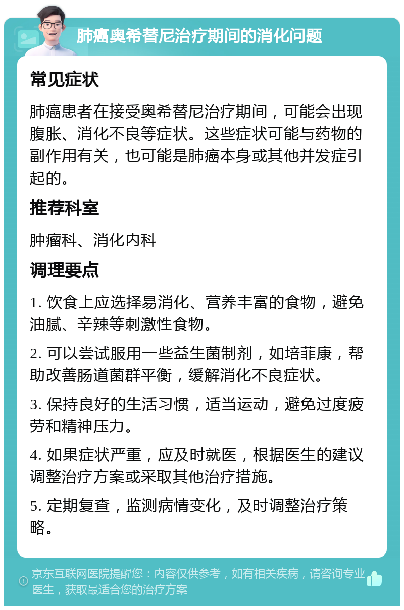 肺癌奥希替尼治疗期间的消化问题 常见症状 肺癌患者在接受奥希替尼治疗期间，可能会出现腹胀、消化不良等症状。这些症状可能与药物的副作用有关，也可能是肺癌本身或其他并发症引起的。 推荐科室 肿瘤科、消化内科 调理要点 1. 饮食上应选择易消化、营养丰富的食物，避免油腻、辛辣等刺激性食物。 2. 可以尝试服用一些益生菌制剂，如培菲康，帮助改善肠道菌群平衡，缓解消化不良症状。 3. 保持良好的生活习惯，适当运动，避免过度疲劳和精神压力。 4. 如果症状严重，应及时就医，根据医生的建议调整治疗方案或采取其他治疗措施。 5. 定期复查，监测病情变化，及时调整治疗策略。