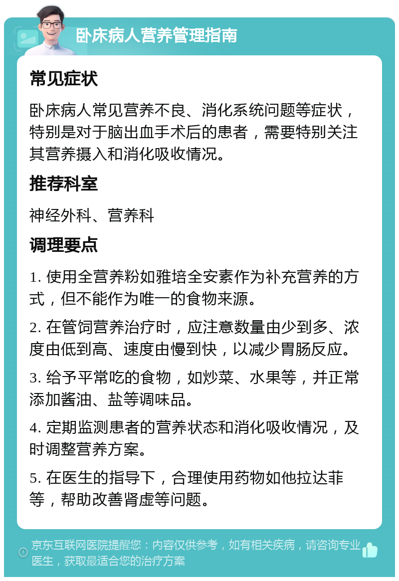 卧床病人营养管理指南 常见症状 卧床病人常见营养不良、消化系统问题等症状，特别是对于脑出血手术后的患者，需要特别关注其营养摄入和消化吸收情况。 推荐科室 神经外科、营养科 调理要点 1. 使用全营养粉如雅培全安素作为补充营养的方式，但不能作为唯一的食物来源。 2. 在管饲营养治疗时，应注意数量由少到多、浓度由低到高、速度由慢到快，以减少胃肠反应。 3. 给予平常吃的食物，如炒菜、水果等，并正常添加酱油、盐等调味品。 4. 定期监测患者的营养状态和消化吸收情况，及时调整营养方案。 5. 在医生的指导下，合理使用药物如他拉达菲等，帮助改善肾虚等问题。