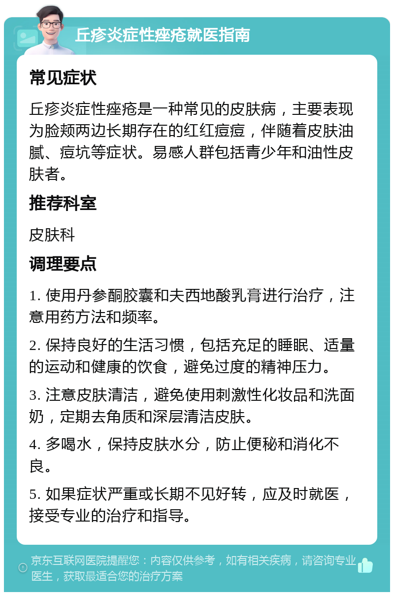 丘疹炎症性痤疮就医指南 常见症状 丘疹炎症性痤疮是一种常见的皮肤病，主要表现为脸颊两边长期存在的红红痘痘，伴随着皮肤油腻、痘坑等症状。易感人群包括青少年和油性皮肤者。 推荐科室 皮肤科 调理要点 1. 使用丹参酮胶囊和夫西地酸乳膏进行治疗，注意用药方法和频率。 2. 保持良好的生活习惯，包括充足的睡眠、适量的运动和健康的饮食，避免过度的精神压力。 3. 注意皮肤清洁，避免使用刺激性化妆品和洗面奶，定期去角质和深层清洁皮肤。 4. 多喝水，保持皮肤水分，防止便秘和消化不良。 5. 如果症状严重或长期不见好转，应及时就医，接受专业的治疗和指导。