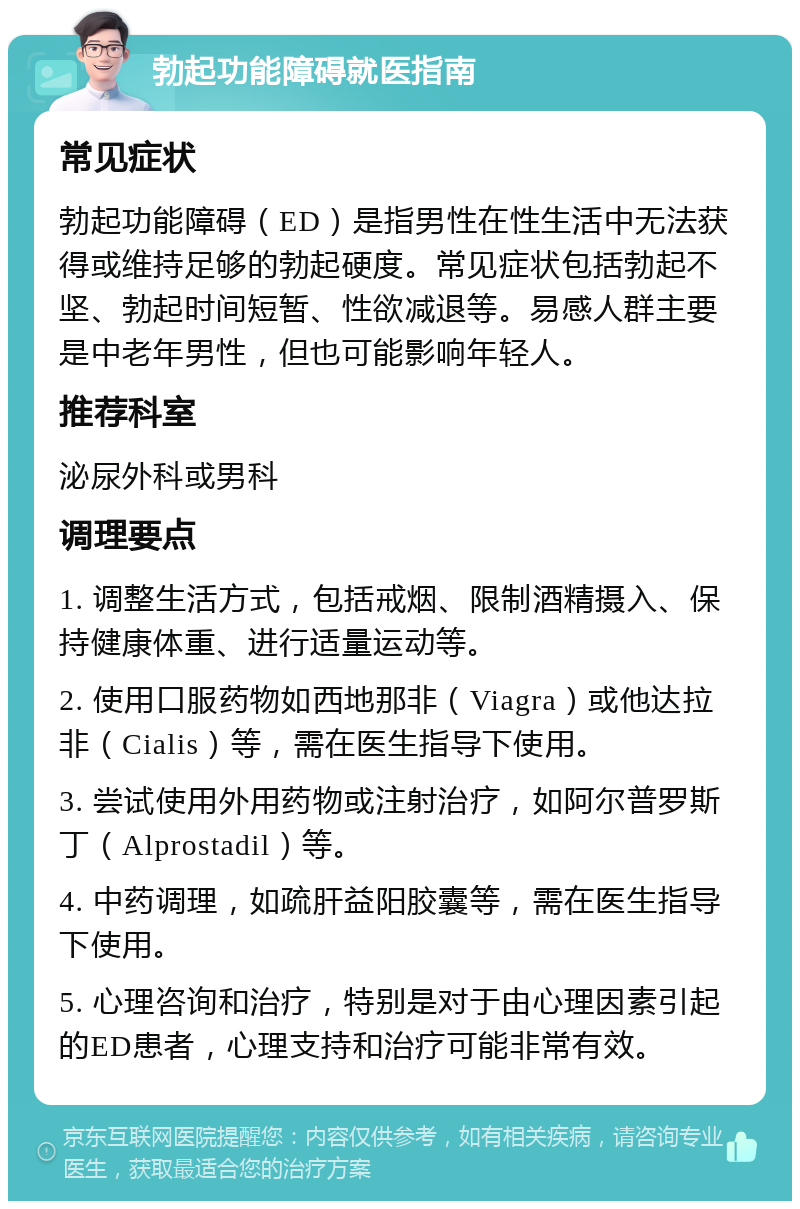 勃起功能障碍就医指南 常见症状 勃起功能障碍（ED）是指男性在性生活中无法获得或维持足够的勃起硬度。常见症状包括勃起不坚、勃起时间短暂、性欲减退等。易感人群主要是中老年男性，但也可能影响年轻人。 推荐科室 泌尿外科或男科 调理要点 1. 调整生活方式，包括戒烟、限制酒精摄入、保持健康体重、进行适量运动等。 2. 使用口服药物如西地那非（Viagra）或他达拉非（Cialis）等，需在医生指导下使用。 3. 尝试使用外用药物或注射治疗，如阿尔普罗斯丁（Alprostadil）等。 4. 中药调理，如疏肝益阳胶囊等，需在医生指导下使用。 5. 心理咨询和治疗，特别是对于由心理因素引起的ED患者，心理支持和治疗可能非常有效。