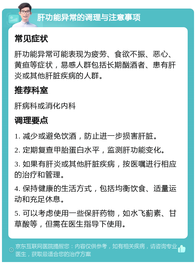 肝功能异常的调理与注意事项 常见症状 肝功能异常可能表现为疲劳、食欲不振、恶心、黄疸等症状，易感人群包括长期酗酒者、患有肝炎或其他肝脏疾病的人群。 推荐科室 肝病科或消化内科 调理要点 1. 减少或避免饮酒，防止进一步损害肝脏。 2. 定期复查甲胎蛋白水平，监测肝功能变化。 3. 如果有肝炎或其他肝脏疾病，按医嘱进行相应的治疗和管理。 4. 保持健康的生活方式，包括均衡饮食、适量运动和充足休息。 5. 可以考虑使用一些保肝药物，如水飞蓟素、甘草酸等，但需在医生指导下使用。