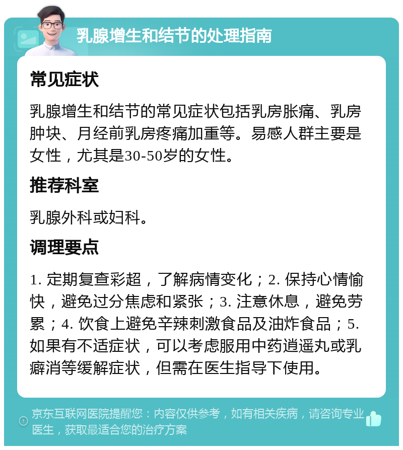 乳腺增生和结节的处理指南 常见症状 乳腺增生和结节的常见症状包括乳房胀痛、乳房肿块、月经前乳房疼痛加重等。易感人群主要是女性，尤其是30-50岁的女性。 推荐科室 乳腺外科或妇科。 调理要点 1. 定期复查彩超，了解病情变化；2. 保持心情愉快，避免过分焦虑和紧张；3. 注意休息，避免劳累；4. 饮食上避免辛辣刺激食品及油炸食品；5. 如果有不适症状，可以考虑服用中药逍遥丸或乳癖消等缓解症状，但需在医生指导下使用。