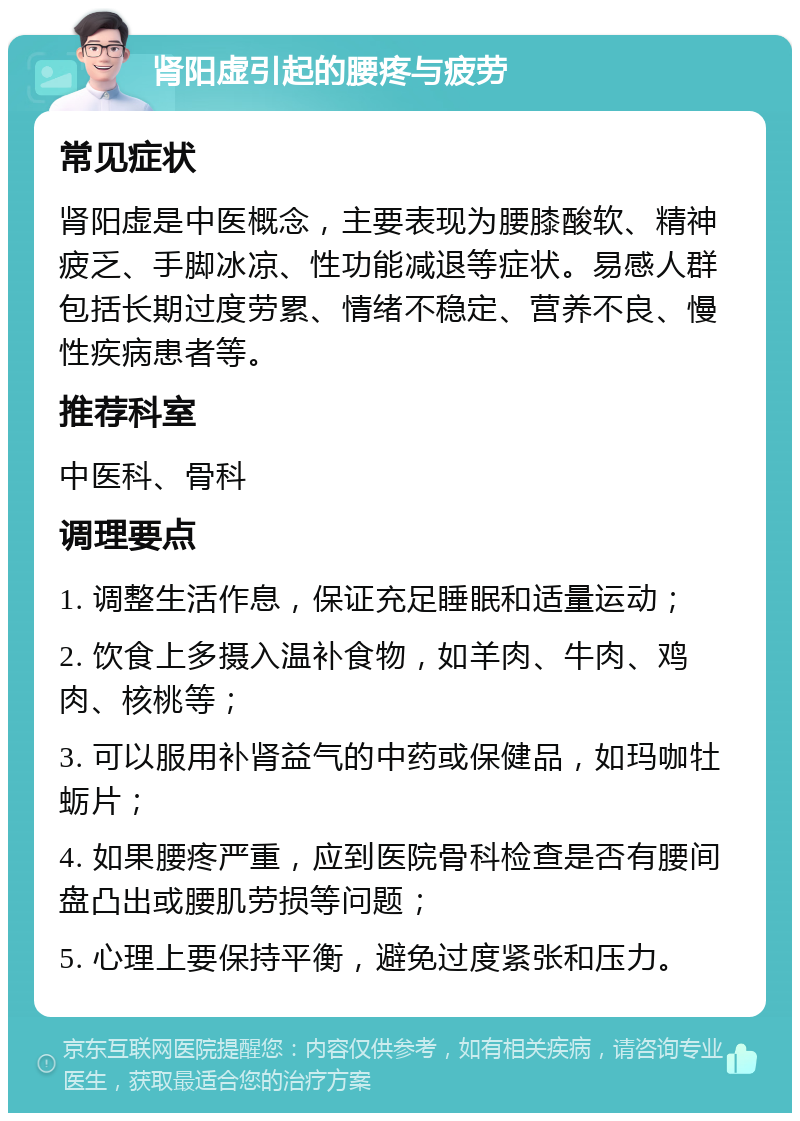 肾阳虚引起的腰疼与疲劳 常见症状 肾阳虚是中医概念，主要表现为腰膝酸软、精神疲乏、手脚冰凉、性功能减退等症状。易感人群包括长期过度劳累、情绪不稳定、营养不良、慢性疾病患者等。 推荐科室 中医科、骨科 调理要点 1. 调整生活作息，保证充足睡眠和适量运动； 2. 饮食上多摄入温补食物，如羊肉、牛肉、鸡肉、核桃等； 3. 可以服用补肾益气的中药或保健品，如玛咖牡蛎片； 4. 如果腰疼严重，应到医院骨科检查是否有腰间盘凸出或腰肌劳损等问题； 5. 心理上要保持平衡，避免过度紧张和压力。