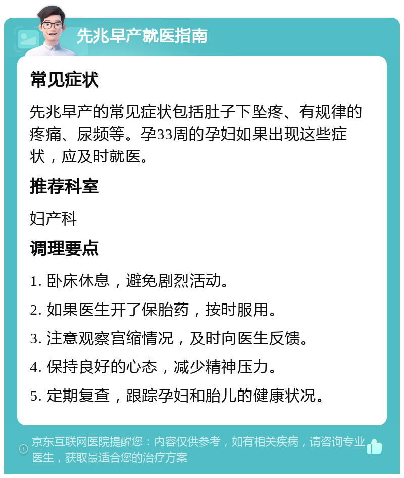 先兆早产就医指南 常见症状 先兆早产的常见症状包括肚子下坠疼、有规律的疼痛、尿频等。孕33周的孕妇如果出现这些症状，应及时就医。 推荐科室 妇产科 调理要点 1. 卧床休息，避免剧烈活动。 2. 如果医生开了保胎药，按时服用。 3. 注意观察宫缩情况，及时向医生反馈。 4. 保持良好的心态，减少精神压力。 5. 定期复查，跟踪孕妇和胎儿的健康状况。