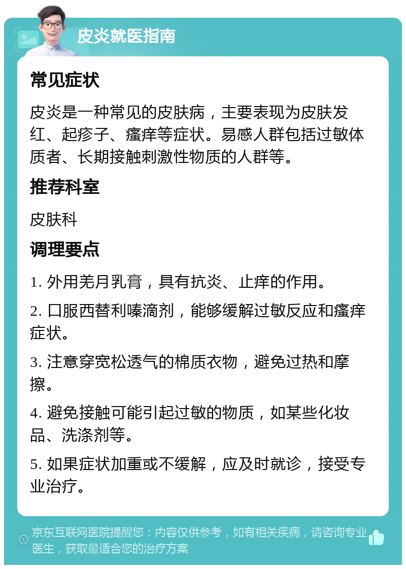 皮炎就医指南 常见症状 皮炎是一种常见的皮肤病，主要表现为皮肤发红、起疹子、瘙痒等症状。易感人群包括过敏体质者、长期接触刺激性物质的人群等。 推荐科室 皮肤科 调理要点 1. 外用羌月乳膏，具有抗炎、止痒的作用。 2. 口服西替利嗪滴剂，能够缓解过敏反应和瘙痒症状。 3. 注意穿宽松透气的棉质衣物，避免过热和摩擦。 4. 避免接触可能引起过敏的物质，如某些化妆品、洗涤剂等。 5. 如果症状加重或不缓解，应及时就诊，接受专业治疗。