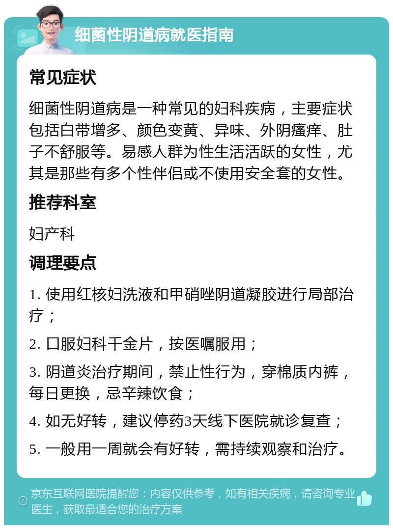 细菌性阴道病就医指南 常见症状 细菌性阴道病是一种常见的妇科疾病，主要症状包括白带增多、颜色变黄、异味、外阴瘙痒、肚子不舒服等。易感人群为性生活活跃的女性，尤其是那些有多个性伴侣或不使用安全套的女性。 推荐科室 妇产科 调理要点 1. 使用红核妇洗液和甲硝唑阴道凝胶进行局部治疗； 2. 口服妇科千金片，按医嘱服用； 3. 阴道炎治疗期间，禁止性行为，穿棉质内裤，每日更换，忌辛辣饮食； 4. 如无好转，建议停药3天线下医院就诊复查； 5. 一般用一周就会有好转，需持续观察和治疗。