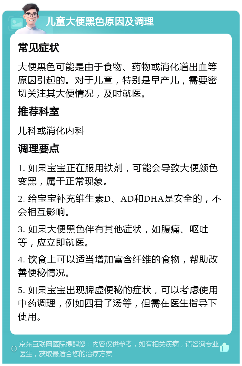 儿童大便黑色原因及调理 常见症状 大便黑色可能是由于食物、药物或消化道出血等原因引起的。对于儿童，特别是早产儿，需要密切关注其大便情况，及时就医。 推荐科室 儿科或消化内科 调理要点 1. 如果宝宝正在服用铁剂，可能会导致大便颜色变黑，属于正常现象。 2. 给宝宝补充维生素D、AD和DHA是安全的，不会相互影响。 3. 如果大便黑色伴有其他症状，如腹痛、呕吐等，应立即就医。 4. 饮食上可以适当增加富含纤维的食物，帮助改善便秘情况。 5. 如果宝宝出现脾虚便秘的症状，可以考虑使用中药调理，例如四君子汤等，但需在医生指导下使用。