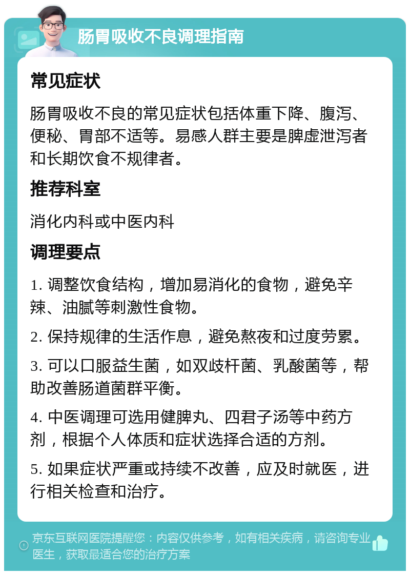 肠胃吸收不良调理指南 常见症状 肠胃吸收不良的常见症状包括体重下降、腹泻、便秘、胃部不适等。易感人群主要是脾虚泄泻者和长期饮食不规律者。 推荐科室 消化内科或中医内科 调理要点 1. 调整饮食结构，增加易消化的食物，避免辛辣、油腻等刺激性食物。 2. 保持规律的生活作息，避免熬夜和过度劳累。 3. 可以口服益生菌，如双歧杆菌、乳酸菌等，帮助改善肠道菌群平衡。 4. 中医调理可选用健脾丸、四君子汤等中药方剂，根据个人体质和症状选择合适的方剂。 5. 如果症状严重或持续不改善，应及时就医，进行相关检查和治疗。