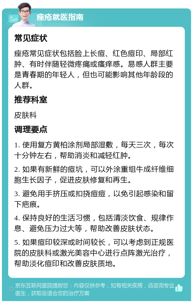 痤疮就医指南 常见症状 痤疮常见症状包括脸上长痘、红色痘印、局部红肿、有时伴随轻微疼痛或瘙痒感。易感人群主要是青春期的年轻人，但也可能影响其他年龄段的人群。 推荐科室 皮肤科 调理要点 1. 使用复方黄柏涂剂局部湿敷，每天三次，每次十分钟左右，帮助消炎和减轻红肿。 2. 如果有新鲜的痘坑，可以外涂重组牛成纤维细胞生长因子，促进皮肤修复和再生。 3. 避免用手挤压或扣挠痘痘，以免引起感染和留下疤痕。 4. 保持良好的生活习惯，包括清淡饮食、规律作息、避免压力过大等，帮助改善皮肤状态。 5. 如果痘印较深或时间较长，可以考虑到正规医院的皮肤科或激光美容中心进行点阵激光治疗，帮助淡化痘印和改善皮肤质地。