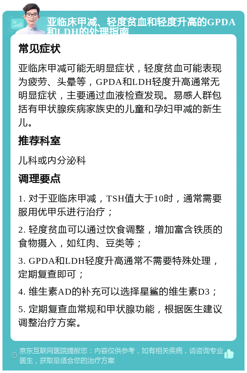 亚临床甲减、轻度贫血和轻度升高的GPDA和LDH的处理指南 常见症状 亚临床甲减可能无明显症状，轻度贫血可能表现为疲劳、头晕等，GPDA和LDH轻度升高通常无明显症状，主要通过血液检查发现。易感人群包括有甲状腺疾病家族史的儿童和孕妇甲减的新生儿。 推荐科室 儿科或内分泌科 调理要点 1. 对于亚临床甲减，TSH值大于10时，通常需要服用优甲乐进行治疗； 2. 轻度贫血可以通过饮食调整，增加富含铁质的食物摄入，如红肉、豆类等； 3. GPDA和LDH轻度升高通常不需要特殊处理，定期复查即可； 4. 维生素AD的补充可以选择星鲨的维生素D3； 5. 定期复查血常规和甲状腺功能，根据医生建议调整治疗方案。