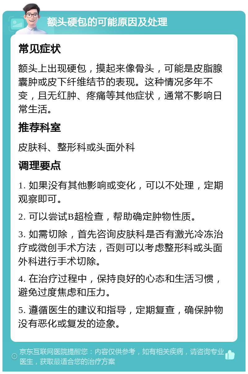 额头硬包的可能原因及处理 常见症状 额头上出现硬包，摸起来像骨头，可能是皮脂腺囊肿或皮下纤维结节的表现。这种情况多年不变，且无红肿、疼痛等其他症状，通常不影响日常生活。 推荐科室 皮肤科、整形科或头面外科 调理要点 1. 如果没有其他影响或变化，可以不处理，定期观察即可。 2. 可以尝试B超检查，帮助确定肿物性质。 3. 如需切除，首先咨询皮肤科是否有激光冷冻治疗或微创手术方法，否则可以考虑整形科或头面外科进行手术切除。 4. 在治疗过程中，保持良好的心态和生活习惯，避免过度焦虑和压力。 5. 遵循医生的建议和指导，定期复查，确保肿物没有恶化或复发的迹象。