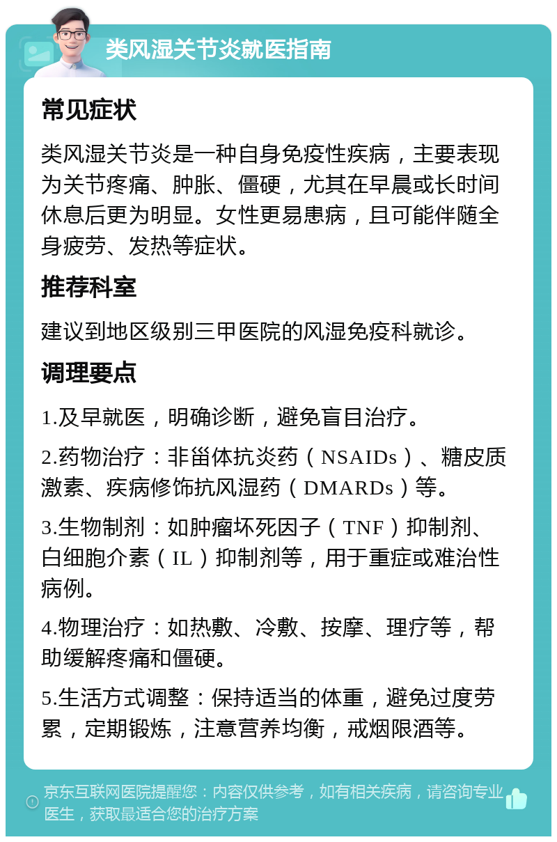 类风湿关节炎就医指南 常见症状 类风湿关节炎是一种自身免疫性疾病，主要表现为关节疼痛、肿胀、僵硬，尤其在早晨或长时间休息后更为明显。女性更易患病，且可能伴随全身疲劳、发热等症状。 推荐科室 建议到地区级别三甲医院的风湿免疫科就诊。 调理要点 1.及早就医，明确诊断，避免盲目治疗。 2.药物治疗：非甾体抗炎药（NSAIDs）、糖皮质激素、疾病修饰抗风湿药（DMARDs）等。 3.生物制剂：如肿瘤坏死因子（TNF）抑制剂、白细胞介素（IL）抑制剂等，用于重症或难治性病例。 4.物理治疗：如热敷、冷敷、按摩、理疗等，帮助缓解疼痛和僵硬。 5.生活方式调整：保持适当的体重，避免过度劳累，定期锻炼，注意营养均衡，戒烟限酒等。