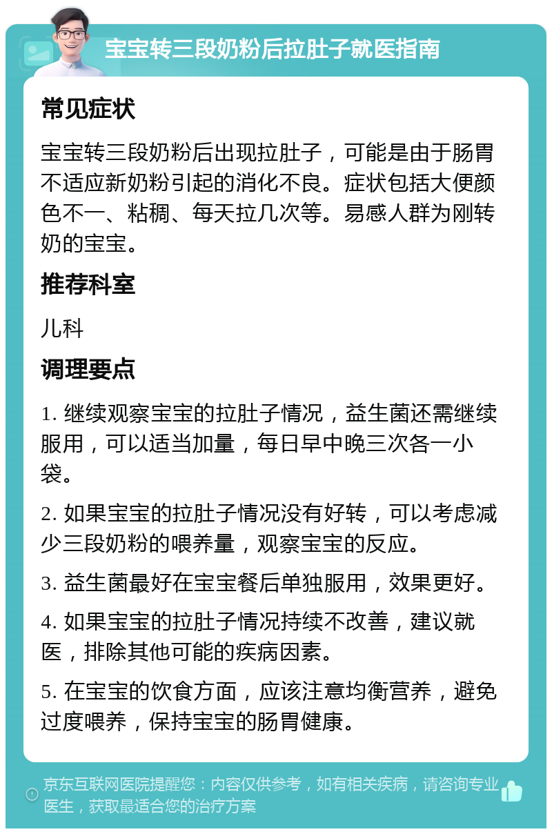 宝宝转三段奶粉后拉肚子就医指南 常见症状 宝宝转三段奶粉后出现拉肚子，可能是由于肠胃不适应新奶粉引起的消化不良。症状包括大便颜色不一、粘稠、每天拉几次等。易感人群为刚转奶的宝宝。 推荐科室 儿科 调理要点 1. 继续观察宝宝的拉肚子情况，益生菌还需继续服用，可以适当加量，每日早中晚三次各一小袋。 2. 如果宝宝的拉肚子情况没有好转，可以考虑减少三段奶粉的喂养量，观察宝宝的反应。 3. 益生菌最好在宝宝餐后单独服用，效果更好。 4. 如果宝宝的拉肚子情况持续不改善，建议就医，排除其他可能的疾病因素。 5. 在宝宝的饮食方面，应该注意均衡营养，避免过度喂养，保持宝宝的肠胃健康。