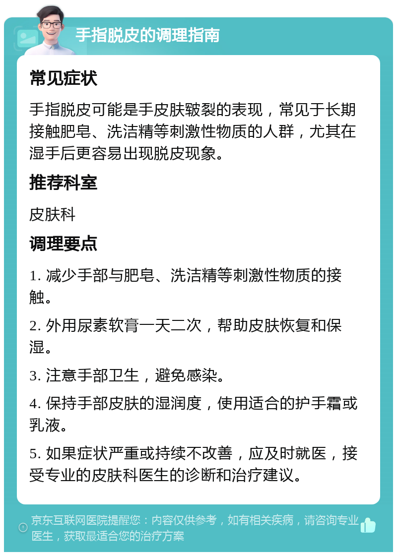 手指脱皮的调理指南 常见症状 手指脱皮可能是手皮肤皲裂的表现，常见于长期接触肥皂、洗洁精等刺激性物质的人群，尤其在湿手后更容易出现脱皮现象。 推荐科室 皮肤科 调理要点 1. 减少手部与肥皂、洗洁精等刺激性物质的接触。 2. 外用尿素软膏一天二次，帮助皮肤恢复和保湿。 3. 注意手部卫生，避免感染。 4. 保持手部皮肤的湿润度，使用适合的护手霜或乳液。 5. 如果症状严重或持续不改善，应及时就医，接受专业的皮肤科医生的诊断和治疗建议。