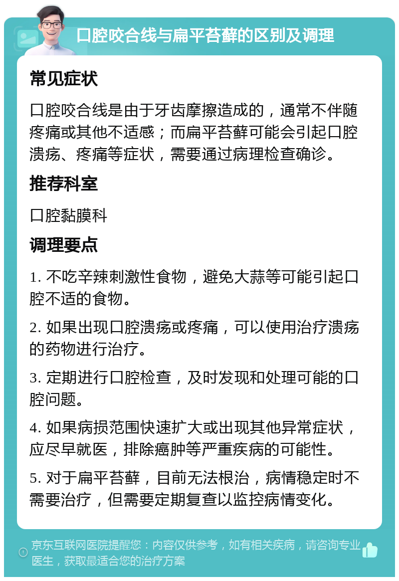 口腔咬合线与扁平苔藓的区别及调理 常见症状 口腔咬合线是由于牙齿摩擦造成的，通常不伴随疼痛或其他不适感；而扁平苔藓可能会引起口腔溃疡、疼痛等症状，需要通过病理检查确诊。 推荐科室 口腔黏膜科 调理要点 1. 不吃辛辣刺激性食物，避免大蒜等可能引起口腔不适的食物。 2. 如果出现口腔溃疡或疼痛，可以使用治疗溃疡的药物进行治疗。 3. 定期进行口腔检查，及时发现和处理可能的口腔问题。 4. 如果病损范围快速扩大或出现其他异常症状，应尽早就医，排除癌肿等严重疾病的可能性。 5. 对于扁平苔藓，目前无法根治，病情稳定时不需要治疗，但需要定期复查以监控病情变化。