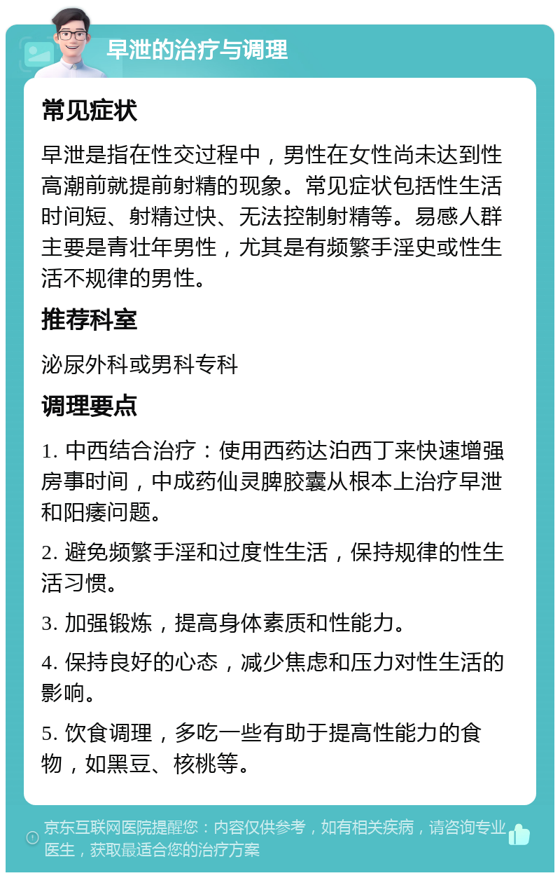 早泄的治疗与调理 常见症状 早泄是指在性交过程中，男性在女性尚未达到性高潮前就提前射精的现象。常见症状包括性生活时间短、射精过快、无法控制射精等。易感人群主要是青壮年男性，尤其是有频繁手淫史或性生活不规律的男性。 推荐科室 泌尿外科或男科专科 调理要点 1. 中西结合治疗：使用西药达泊西丁来快速增强房事时间，中成药仙灵脾胶囊从根本上治疗早泄和阳痿问题。 2. 避免频繁手淫和过度性生活，保持规律的性生活习惯。 3. 加强锻炼，提高身体素质和性能力。 4. 保持良好的心态，减少焦虑和压力对性生活的影响。 5. 饮食调理，多吃一些有助于提高性能力的食物，如黑豆、核桃等。