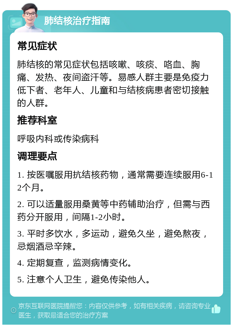 肺结核治疗指南 常见症状 肺结核的常见症状包括咳嗽、咳痰、咯血、胸痛、发热、夜间盗汗等。易感人群主要是免疫力低下者、老年人、儿童和与结核病患者密切接触的人群。 推荐科室 呼吸内科或传染病科 调理要点 1. 按医嘱服用抗结核药物，通常需要连续服用6-12个月。 2. 可以适量服用桑黄等中药辅助治疗，但需与西药分开服用，间隔1-2小时。 3. 平时多饮水，多运动，避免久坐，避免熬夜，忌烟酒忌辛辣。 4. 定期复查，监测病情变化。 5. 注意个人卫生，避免传染他人。