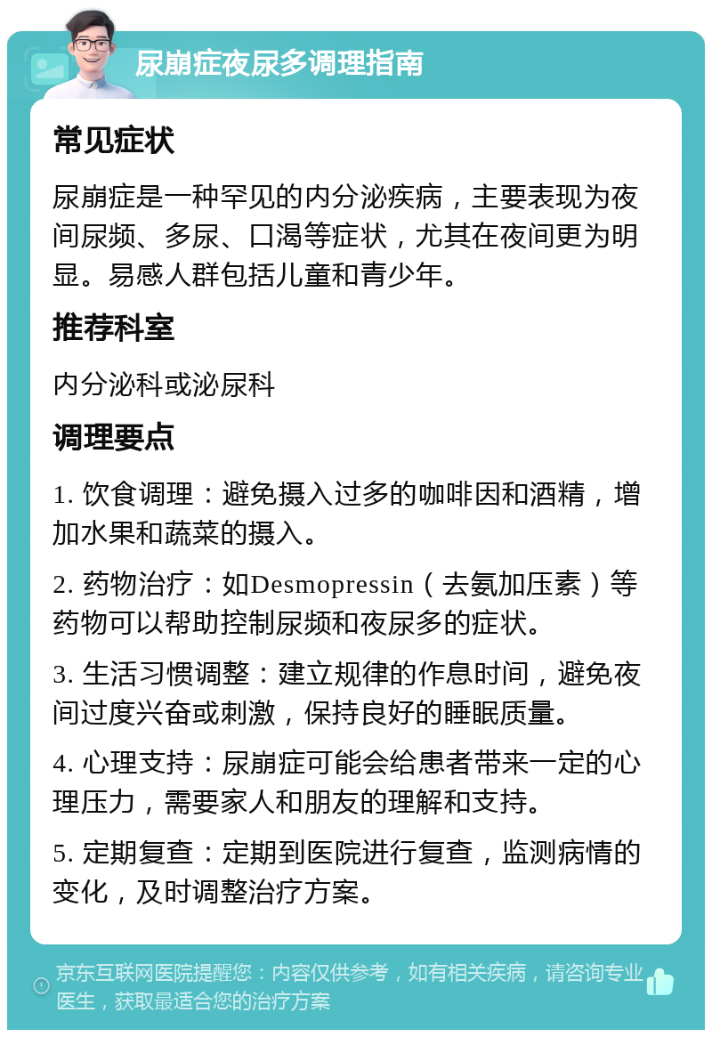 尿崩症夜尿多调理指南 常见症状 尿崩症是一种罕见的内分泌疾病，主要表现为夜间尿频、多尿、口渴等症状，尤其在夜间更为明显。易感人群包括儿童和青少年。 推荐科室 内分泌科或泌尿科 调理要点 1. 饮食调理：避免摄入过多的咖啡因和酒精，增加水果和蔬菜的摄入。 2. 药物治疗：如Desmopressin（去氨加压素）等药物可以帮助控制尿频和夜尿多的症状。 3. 生活习惯调整：建立规律的作息时间，避免夜间过度兴奋或刺激，保持良好的睡眠质量。 4. 心理支持：尿崩症可能会给患者带来一定的心理压力，需要家人和朋友的理解和支持。 5. 定期复查：定期到医院进行复查，监测病情的变化，及时调整治疗方案。