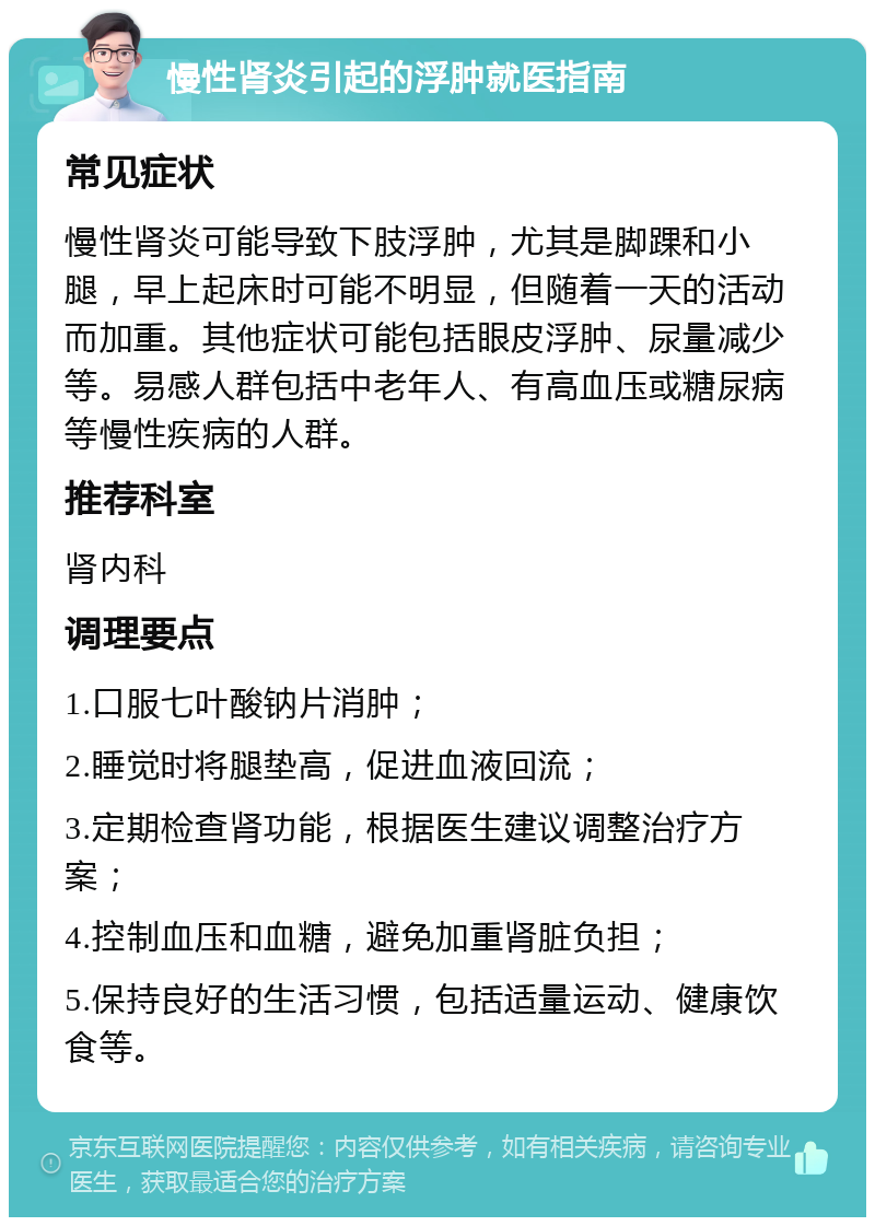 慢性肾炎引起的浮肿就医指南 常见症状 慢性肾炎可能导致下肢浮肿，尤其是脚踝和小腿，早上起床时可能不明显，但随着一天的活动而加重。其他症状可能包括眼皮浮肿、尿量减少等。易感人群包括中老年人、有高血压或糖尿病等慢性疾病的人群。 推荐科室 肾内科 调理要点 1.口服七叶酸钠片消肿； 2.睡觉时将腿垫高，促进血液回流； 3.定期检查肾功能，根据医生建议调整治疗方案； 4.控制血压和血糖，避免加重肾脏负担； 5.保持良好的生活习惯，包括适量运动、健康饮食等。