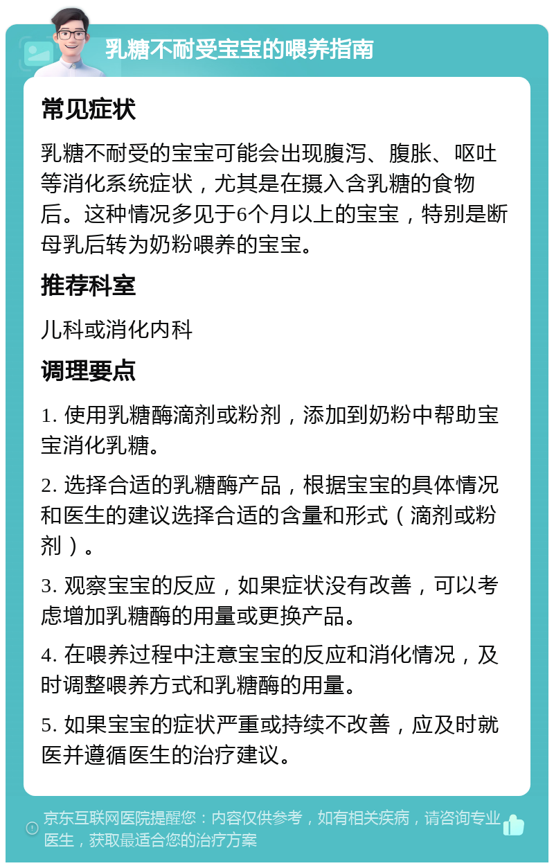 乳糖不耐受宝宝的喂养指南 常见症状 乳糖不耐受的宝宝可能会出现腹泻、腹胀、呕吐等消化系统症状，尤其是在摄入含乳糖的食物后。这种情况多见于6个月以上的宝宝，特别是断母乳后转为奶粉喂养的宝宝。 推荐科室 儿科或消化内科 调理要点 1. 使用乳糖酶滴剂或粉剂，添加到奶粉中帮助宝宝消化乳糖。 2. 选择合适的乳糖酶产品，根据宝宝的具体情况和医生的建议选择合适的含量和形式（滴剂或粉剂）。 3. 观察宝宝的反应，如果症状没有改善，可以考虑增加乳糖酶的用量或更换产品。 4. 在喂养过程中注意宝宝的反应和消化情况，及时调整喂养方式和乳糖酶的用量。 5. 如果宝宝的症状严重或持续不改善，应及时就医并遵循医生的治疗建议。