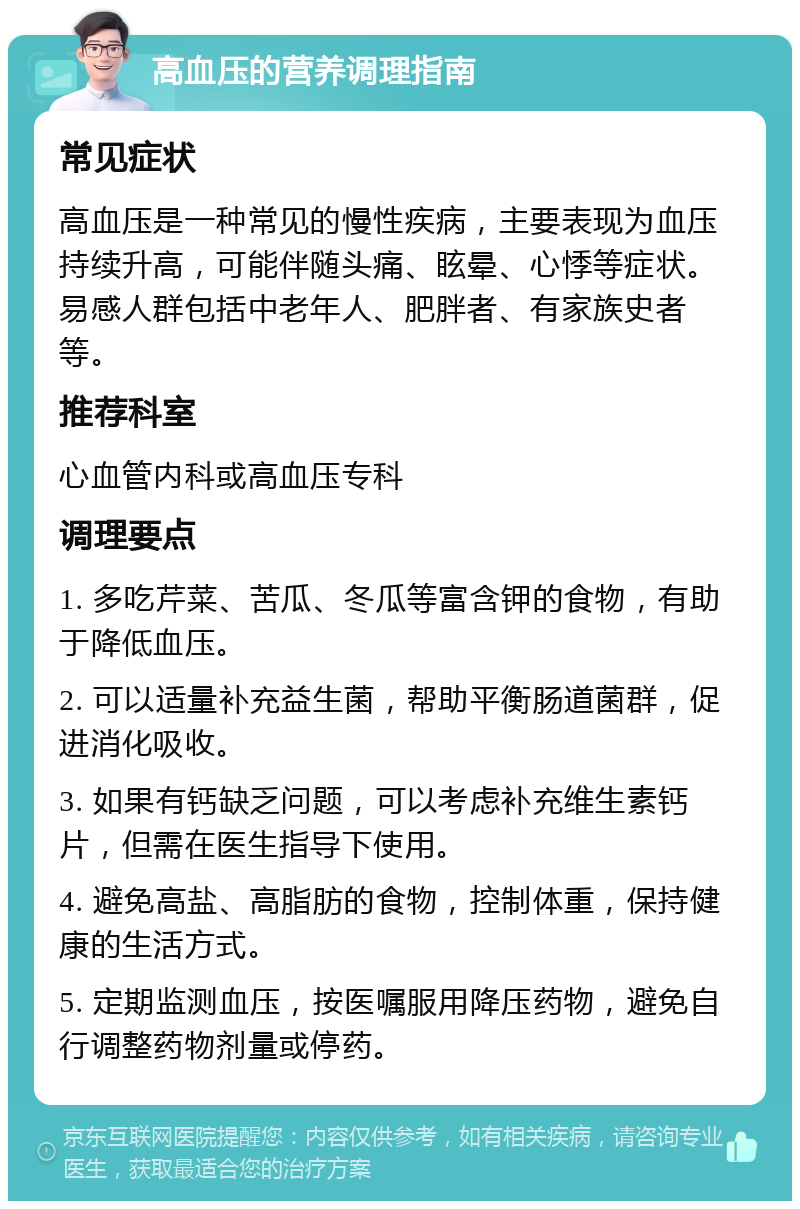 高血压的营养调理指南 常见症状 高血压是一种常见的慢性疾病，主要表现为血压持续升高，可能伴随头痛、眩晕、心悸等症状。易感人群包括中老年人、肥胖者、有家族史者等。 推荐科室 心血管内科或高血压专科 调理要点 1. 多吃芹菜、苦瓜、冬瓜等富含钾的食物，有助于降低血压。 2. 可以适量补充益生菌，帮助平衡肠道菌群，促进消化吸收。 3. 如果有钙缺乏问题，可以考虑补充维生素钙片，但需在医生指导下使用。 4. 避免高盐、高脂肪的食物，控制体重，保持健康的生活方式。 5. 定期监测血压，按医嘱服用降压药物，避免自行调整药物剂量或停药。