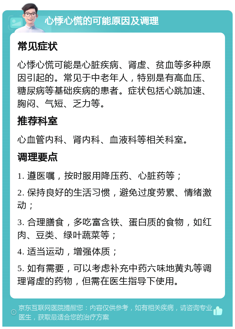 心悸心慌的可能原因及调理 常见症状 心悸心慌可能是心脏疾病、肾虚、贫血等多种原因引起的。常见于中老年人，特别是有高血压、糖尿病等基础疾病的患者。症状包括心跳加速、胸闷、气短、乏力等。 推荐科室 心血管内科、肾内科、血液科等相关科室。 调理要点 1. 遵医嘱，按时服用降压药、心脏药等； 2. 保持良好的生活习惯，避免过度劳累、情绪激动； 3. 合理膳食，多吃富含铁、蛋白质的食物，如红肉、豆类、绿叶蔬菜等； 4. 适当运动，增强体质； 5. 如有需要，可以考虑补充中药六味地黄丸等调理肾虚的药物，但需在医生指导下使用。