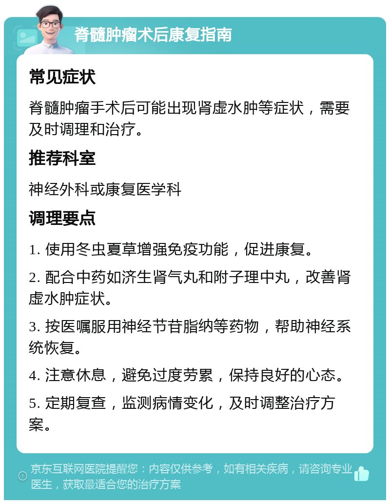 脊髓肿瘤术后康复指南 常见症状 脊髓肿瘤手术后可能出现肾虚水肿等症状，需要及时调理和治疗。 推荐科室 神经外科或康复医学科 调理要点 1. 使用冬虫夏草增强免疫功能，促进康复。 2. 配合中药如济生肾气丸和附子理中丸，改善肾虚水肿症状。 3. 按医嘱服用神经节苷脂纳等药物，帮助神经系统恢复。 4. 注意休息，避免过度劳累，保持良好的心态。 5. 定期复查，监测病情变化，及时调整治疗方案。