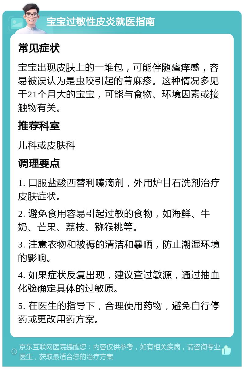 宝宝过敏性皮炎就医指南 常见症状 宝宝出现皮肤上的一堆包，可能伴随瘙痒感，容易被误认为是虫咬引起的荨麻疹。这种情况多见于21个月大的宝宝，可能与食物、环境因素或接触物有关。 推荐科室 儿科或皮肤科 调理要点 1. 口服盐酸西替利嗪滴剂，外用炉甘石洗剂治疗皮肤症状。 2. 避免食用容易引起过敏的食物，如海鲜、牛奶、芒果、荔枝、猕猴桃等。 3. 注意衣物和被褥的清洁和暴晒，防止潮湿环境的影响。 4. 如果症状反复出现，建议查过敏源，通过抽血化验确定具体的过敏原。 5. 在医生的指导下，合理使用药物，避免自行停药或更改用药方案。