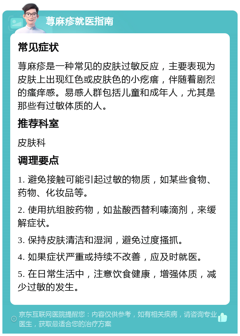 荨麻疹就医指南 常见症状 荨麻疹是一种常见的皮肤过敏反应，主要表现为皮肤上出现红色或皮肤色的小疙瘩，伴随着剧烈的瘙痒感。易感人群包括儿童和成年人，尤其是那些有过敏体质的人。 推荐科室 皮肤科 调理要点 1. 避免接触可能引起过敏的物质，如某些食物、药物、化妆品等。 2. 使用抗组胺药物，如盐酸西替利嗪滴剂，来缓解症状。 3. 保持皮肤清洁和湿润，避免过度搔抓。 4. 如果症状严重或持续不改善，应及时就医。 5. 在日常生活中，注意饮食健康，增强体质，减少过敏的发生。