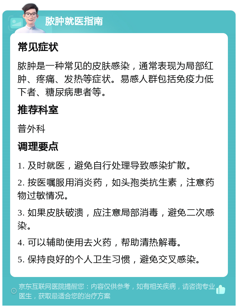 脓肿就医指南 常见症状 脓肿是一种常见的皮肤感染，通常表现为局部红肿、疼痛、发热等症状。易感人群包括免疫力低下者、糖尿病患者等。 推荐科室 普外科 调理要点 1. 及时就医，避免自行处理导致感染扩散。 2. 按医嘱服用消炎药，如头孢类抗生素，注意药物过敏情况。 3. 如果皮肤破溃，应注意局部消毒，避免二次感染。 4. 可以辅助使用去火药，帮助清热解毒。 5. 保持良好的个人卫生习惯，避免交叉感染。