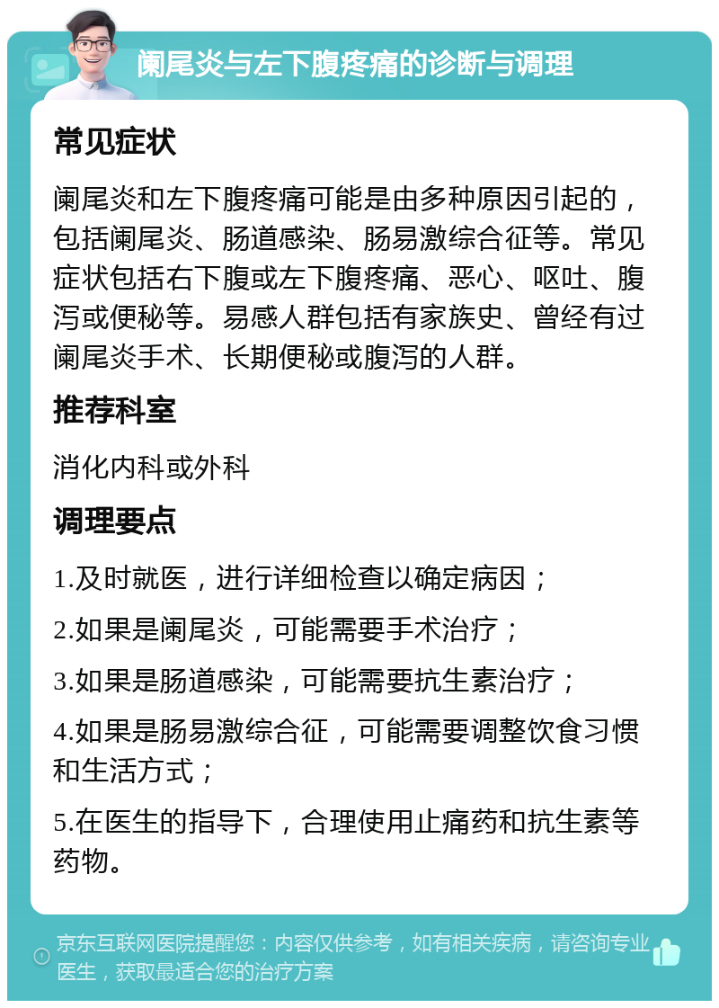 阑尾炎与左下腹疼痛的诊断与调理 常见症状 阑尾炎和左下腹疼痛可能是由多种原因引起的，包括阑尾炎、肠道感染、肠易激综合征等。常见症状包括右下腹或左下腹疼痛、恶心、呕吐、腹泻或便秘等。易感人群包括有家族史、曾经有过阑尾炎手术、长期便秘或腹泻的人群。 推荐科室 消化内科或外科 调理要点 1.及时就医，进行详细检查以确定病因； 2.如果是阑尾炎，可能需要手术治疗； 3.如果是肠道感染，可能需要抗生素治疗； 4.如果是肠易激综合征，可能需要调整饮食习惯和生活方式； 5.在医生的指导下，合理使用止痛药和抗生素等药物。