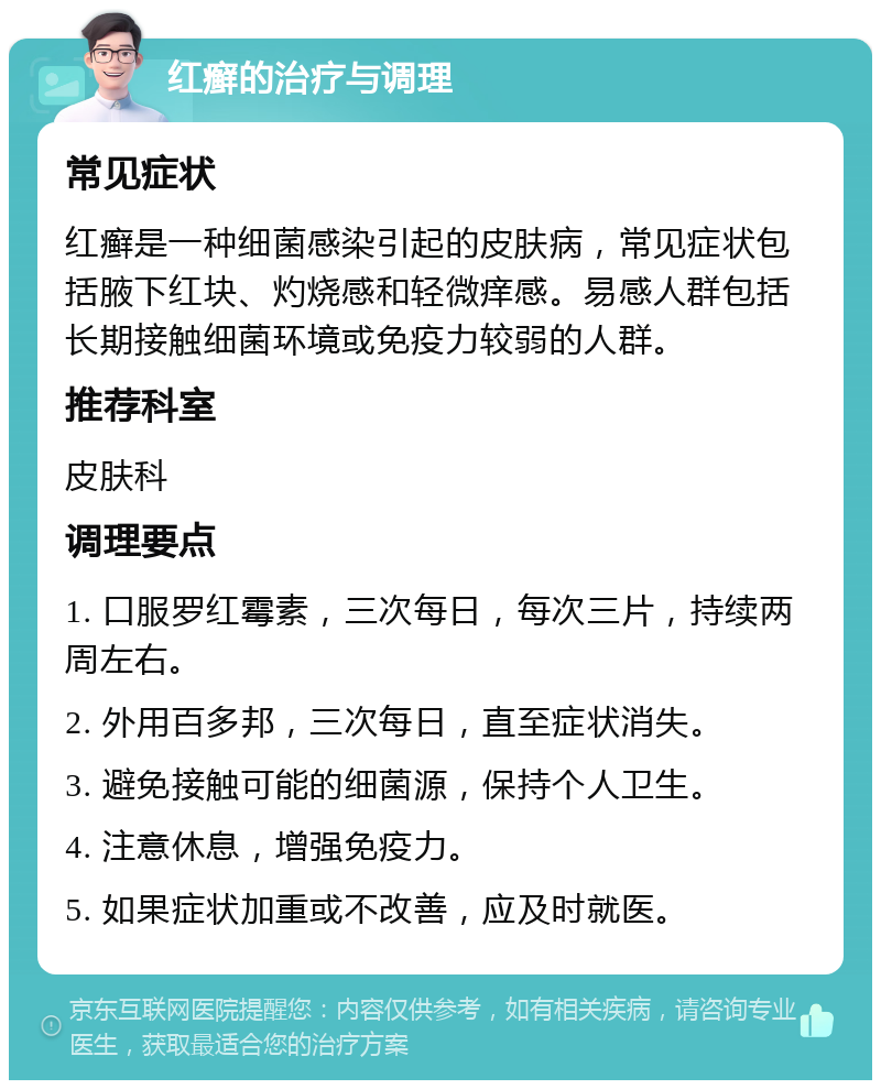 红癣的治疗与调理 常见症状 红癣是一种细菌感染引起的皮肤病，常见症状包括腋下红块、灼烧感和轻微痒感。易感人群包括长期接触细菌环境或免疫力较弱的人群。 推荐科室 皮肤科 调理要点 1. 口服罗红霉素，三次每日，每次三片，持续两周左右。 2. 外用百多邦，三次每日，直至症状消失。 3. 避免接触可能的细菌源，保持个人卫生。 4. 注意休息，增强免疫力。 5. 如果症状加重或不改善，应及时就医。