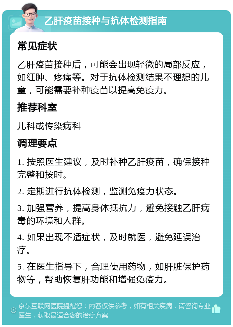 乙肝疫苗接种与抗体检测指南 常见症状 乙肝疫苗接种后，可能会出现轻微的局部反应，如红肿、疼痛等。对于抗体检测结果不理想的儿童，可能需要补种疫苗以提高免疫力。 推荐科室 儿科或传染病科 调理要点 1. 按照医生建议，及时补种乙肝疫苗，确保接种完整和按时。 2. 定期进行抗体检测，监测免疫力状态。 3. 加强营养，提高身体抵抗力，避免接触乙肝病毒的环境和人群。 4. 如果出现不适症状，及时就医，避免延误治疗。 5. 在医生指导下，合理使用药物，如肝脏保护药物等，帮助恢复肝功能和增强免疫力。