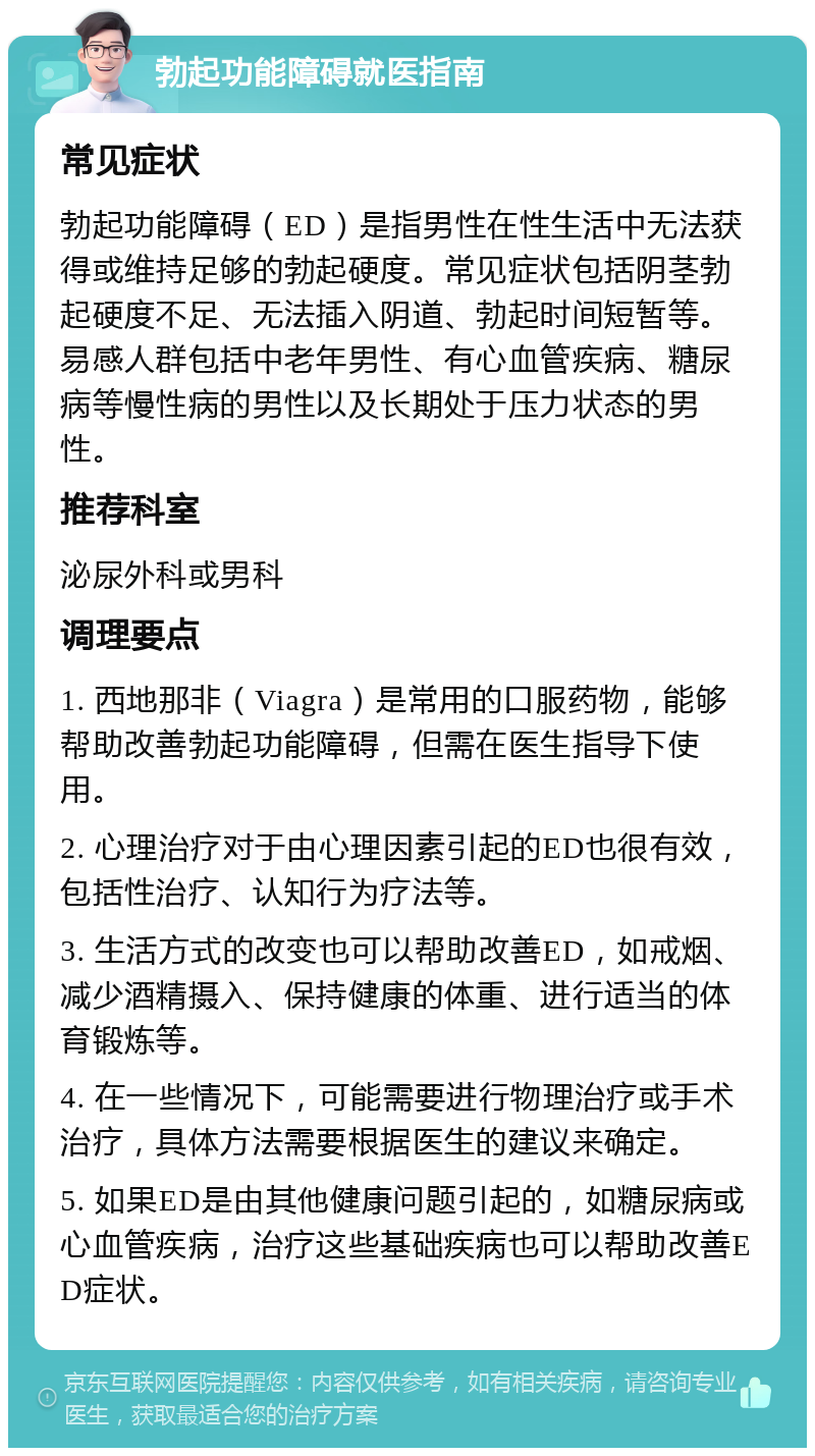 勃起功能障碍就医指南 常见症状 勃起功能障碍（ED）是指男性在性生活中无法获得或维持足够的勃起硬度。常见症状包括阴茎勃起硬度不足、无法插入阴道、勃起时间短暂等。易感人群包括中老年男性、有心血管疾病、糖尿病等慢性病的男性以及长期处于压力状态的男性。 推荐科室 泌尿外科或男科 调理要点 1. 西地那非（Viagra）是常用的口服药物，能够帮助改善勃起功能障碍，但需在医生指导下使用。 2. 心理治疗对于由心理因素引起的ED也很有效，包括性治疗、认知行为疗法等。 3. 生活方式的改变也可以帮助改善ED，如戒烟、减少酒精摄入、保持健康的体重、进行适当的体育锻炼等。 4. 在一些情况下，可能需要进行物理治疗或手术治疗，具体方法需要根据医生的建议来确定。 5. 如果ED是由其他健康问题引起的，如糖尿病或心血管疾病，治疗这些基础疾病也可以帮助改善ED症状。