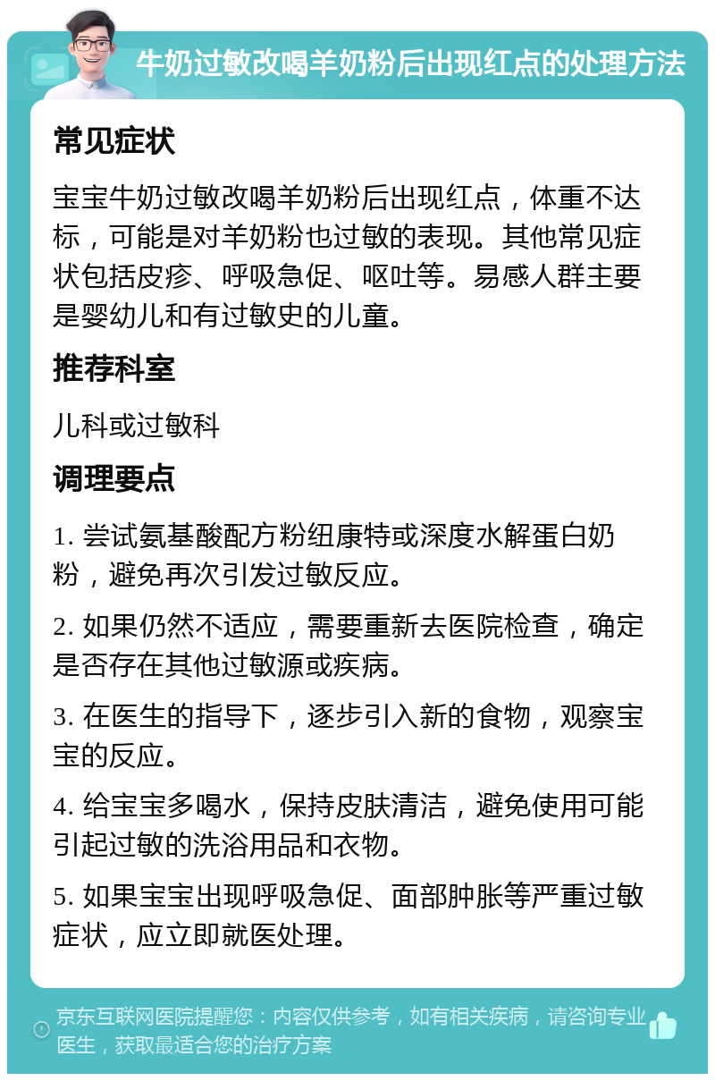 牛奶过敏改喝羊奶粉后出现红点的处理方法 常见症状 宝宝牛奶过敏改喝羊奶粉后出现红点，体重不达标，可能是对羊奶粉也过敏的表现。其他常见症状包括皮疹、呼吸急促、呕吐等。易感人群主要是婴幼儿和有过敏史的儿童。 推荐科室 儿科或过敏科 调理要点 1. 尝试氨基酸配方粉纽康特或深度水解蛋白奶粉，避免再次引发过敏反应。 2. 如果仍然不适应，需要重新去医院检查，确定是否存在其他过敏源或疾病。 3. 在医生的指导下，逐步引入新的食物，观察宝宝的反应。 4. 给宝宝多喝水，保持皮肤清洁，避免使用可能引起过敏的洗浴用品和衣物。 5. 如果宝宝出现呼吸急促、面部肿胀等严重过敏症状，应立即就医处理。