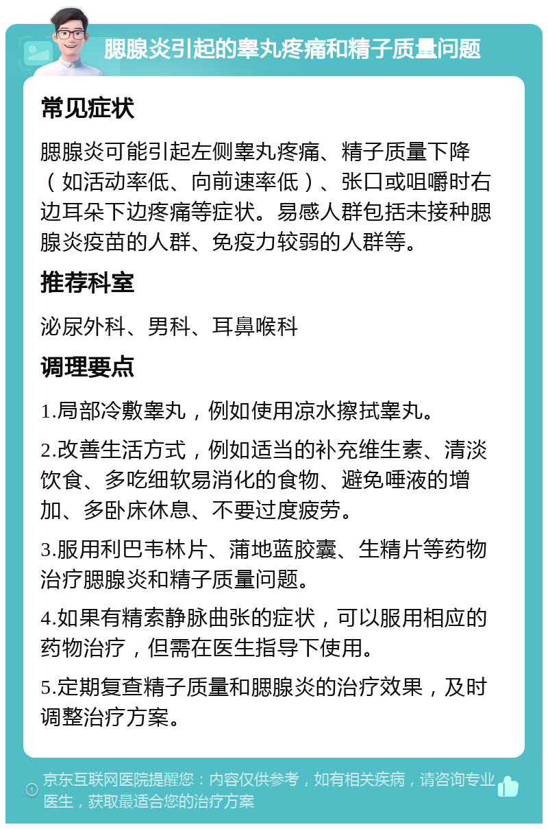 腮腺炎引起的睾丸疼痛和精子质量问题 常见症状 腮腺炎可能引起左侧睾丸疼痛、精子质量下降（如活动率低、向前速率低）、张口或咀嚼时右边耳朵下边疼痛等症状。易感人群包括未接种腮腺炎疫苗的人群、免疫力较弱的人群等。 推荐科室 泌尿外科、男科、耳鼻喉科 调理要点 1.局部冷敷睾丸，例如使用凉水擦拭睾丸。 2.改善生活方式，例如适当的补充维生素、清淡饮食、多吃细软易消化的食物、避免唾液的增加、多卧床休息、不要过度疲劳。 3.服用利巴韦林片、蒲地蓝胶囊、生精片等药物治疗腮腺炎和精子质量问题。 4.如果有精索静脉曲张的症状，可以服用相应的药物治疗，但需在医生指导下使用。 5.定期复查精子质量和腮腺炎的治疗效果，及时调整治疗方案。