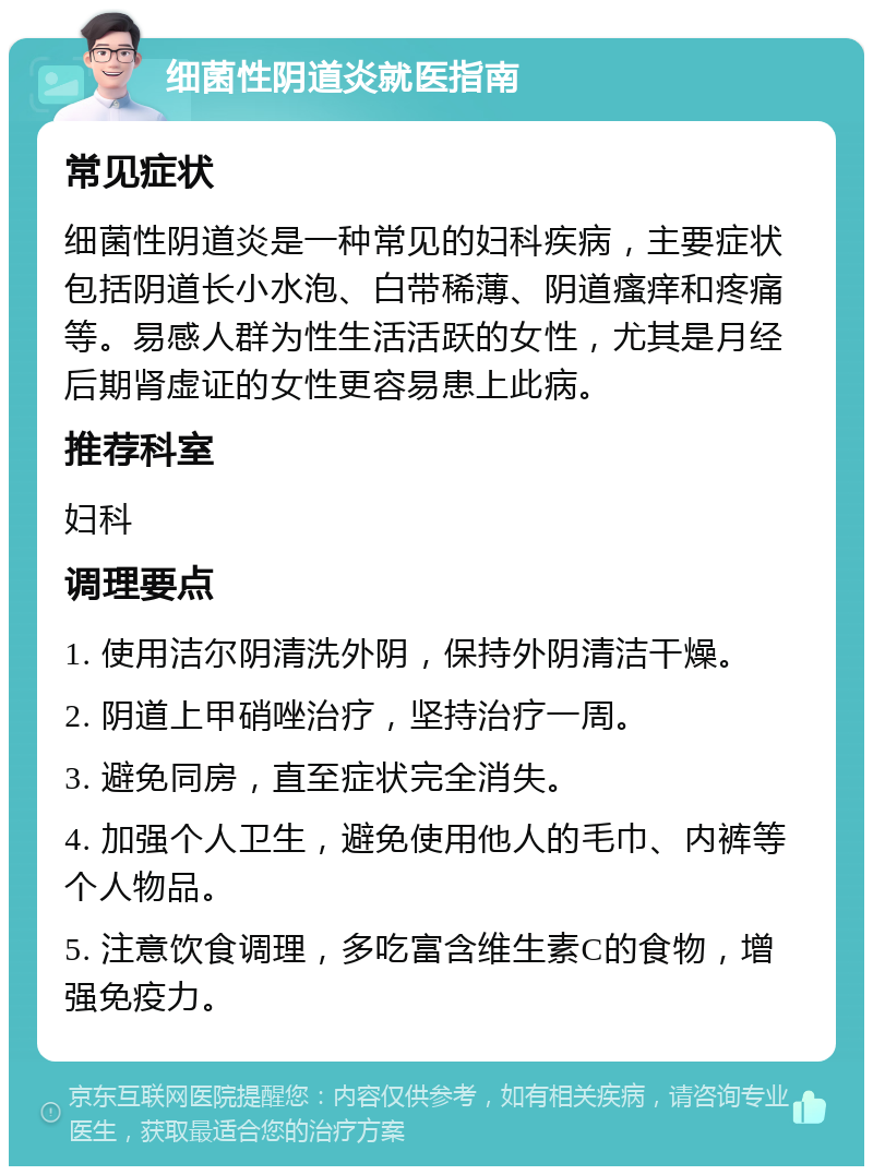 细菌性阴道炎就医指南 常见症状 细菌性阴道炎是一种常见的妇科疾病，主要症状包括阴道长小水泡、白带稀薄、阴道瘙痒和疼痛等。易感人群为性生活活跃的女性，尤其是月经后期肾虚证的女性更容易患上此病。 推荐科室 妇科 调理要点 1. 使用洁尔阴清洗外阴，保持外阴清洁干燥。 2. 阴道上甲硝唑治疗，坚持治疗一周。 3. 避免同房，直至症状完全消失。 4. 加强个人卫生，避免使用他人的毛巾、内裤等个人物品。 5. 注意饮食调理，多吃富含维生素C的食物，增强免疫力。