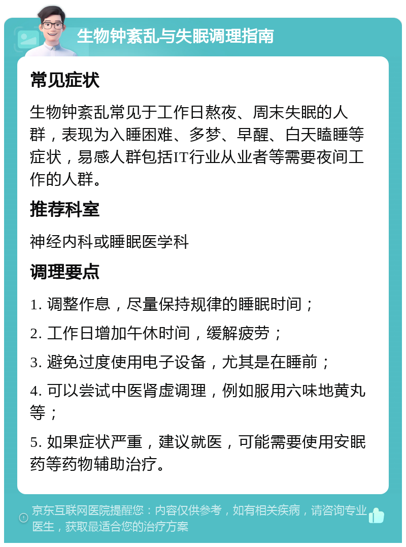 生物钟紊乱与失眠调理指南 常见症状 生物钟紊乱常见于工作日熬夜、周末失眠的人群，表现为入睡困难、多梦、早醒、白天瞌睡等症状，易感人群包括IT行业从业者等需要夜间工作的人群。 推荐科室 神经内科或睡眠医学科 调理要点 1. 调整作息，尽量保持规律的睡眠时间； 2. 工作日增加午休时间，缓解疲劳； 3. 避免过度使用电子设备，尤其是在睡前； 4. 可以尝试中医肾虚调理，例如服用六味地黄丸等； 5. 如果症状严重，建议就医，可能需要使用安眠药等药物辅助治疗。