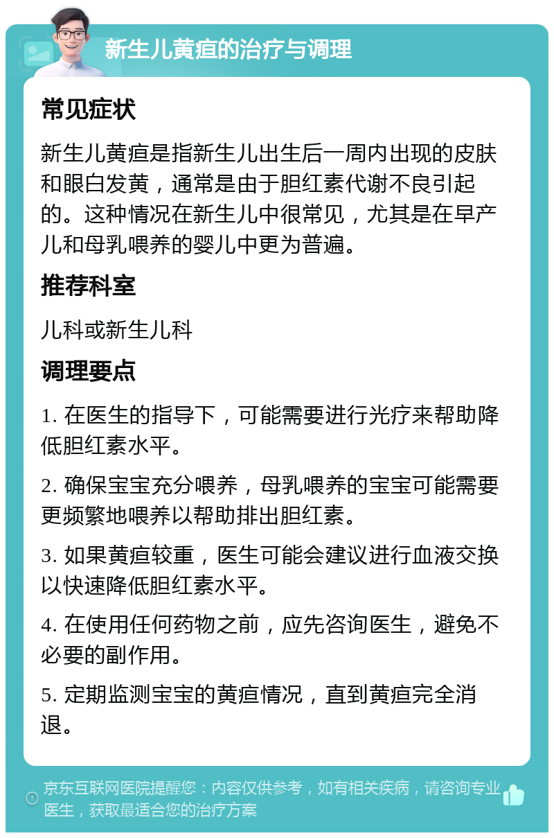 新生儿黄疸的治疗与调理 常见症状 新生儿黄疸是指新生儿出生后一周内出现的皮肤和眼白发黄，通常是由于胆红素代谢不良引起的。这种情况在新生儿中很常见，尤其是在早产儿和母乳喂养的婴儿中更为普遍。 推荐科室 儿科或新生儿科 调理要点 1. 在医生的指导下，可能需要进行光疗来帮助降低胆红素水平。 2. 确保宝宝充分喂养，母乳喂养的宝宝可能需要更频繁地喂养以帮助排出胆红素。 3. 如果黄疸较重，医生可能会建议进行血液交换以快速降低胆红素水平。 4. 在使用任何药物之前，应先咨询医生，避免不必要的副作用。 5. 定期监测宝宝的黄疸情况，直到黄疸完全消退。