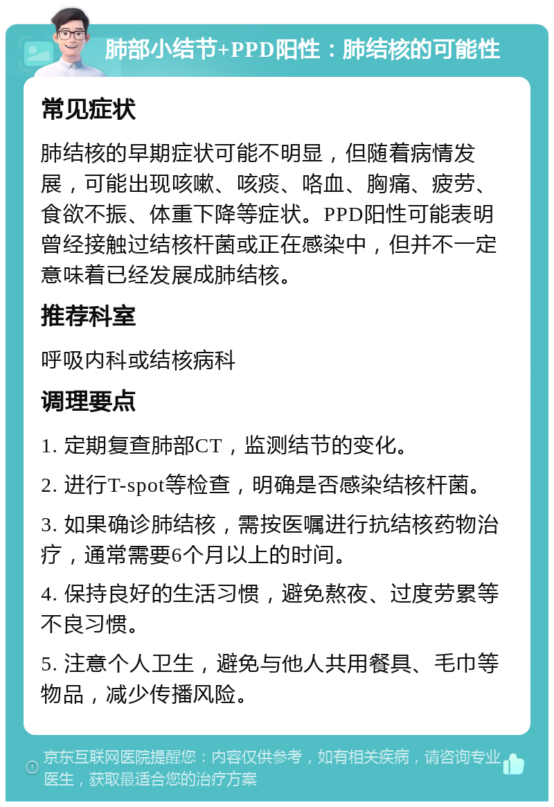 肺部小结节+PPD阳性：肺结核的可能性 常见症状 肺结核的早期症状可能不明显，但随着病情发展，可能出现咳嗽、咳痰、咯血、胸痛、疲劳、食欲不振、体重下降等症状。PPD阳性可能表明曾经接触过结核杆菌或正在感染中，但并不一定意味着已经发展成肺结核。 推荐科室 呼吸内科或结核病科 调理要点 1. 定期复查肺部CT，监测结节的变化。 2. 进行T-spot等检查，明确是否感染结核杆菌。 3. 如果确诊肺结核，需按医嘱进行抗结核药物治疗，通常需要6个月以上的时间。 4. 保持良好的生活习惯，避免熬夜、过度劳累等不良习惯。 5. 注意个人卫生，避免与他人共用餐具、毛巾等物品，减少传播风险。