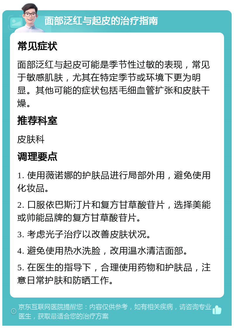 面部泛红与起皮的治疗指南 常见症状 面部泛红与起皮可能是季节性过敏的表现，常见于敏感肌肤，尤其在特定季节或环境下更为明显。其他可能的症状包括毛细血管扩张和皮肤干燥。 推荐科室 皮肤科 调理要点 1. 使用薇诺娜的护肤品进行局部外用，避免使用化妆品。 2. 口服依巴斯汀片和复方甘草酸苷片，选择美能或帅能品牌的复方甘草酸苷片。 3. 考虑光子治疗以改善皮肤状况。 4. 避免使用热水洗脸，改用温水清洁面部。 5. 在医生的指导下，合理使用药物和护肤品，注意日常护肤和防晒工作。