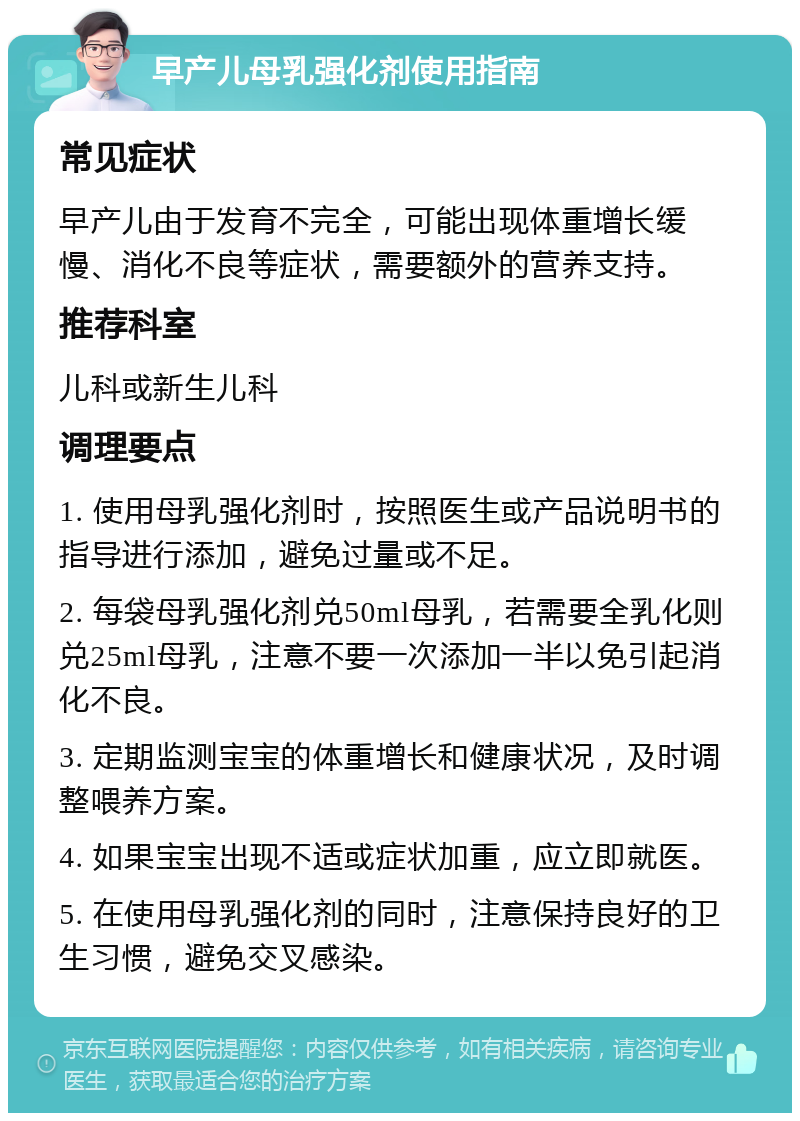 早产儿母乳强化剂使用指南 常见症状 早产儿由于发育不完全，可能出现体重增长缓慢、消化不良等症状，需要额外的营养支持。 推荐科室 儿科或新生儿科 调理要点 1. 使用母乳强化剂时，按照医生或产品说明书的指导进行添加，避免过量或不足。 2. 每袋母乳强化剂兑50ml母乳，若需要全乳化则兑25ml母乳，注意不要一次添加一半以免引起消化不良。 3. 定期监测宝宝的体重增长和健康状况，及时调整喂养方案。 4. 如果宝宝出现不适或症状加重，应立即就医。 5. 在使用母乳强化剂的同时，注意保持良好的卫生习惯，避免交叉感染。