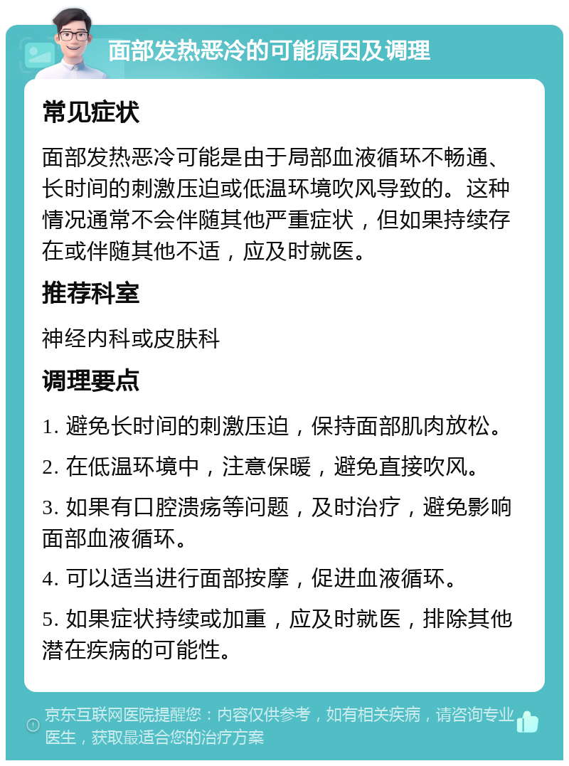 面部发热恶冷的可能原因及调理 常见症状 面部发热恶冷可能是由于局部血液循环不畅通、长时间的刺激压迫或低温环境吹风导致的。这种情况通常不会伴随其他严重症状，但如果持续存在或伴随其他不适，应及时就医。 推荐科室 神经内科或皮肤科 调理要点 1. 避免长时间的刺激压迫，保持面部肌肉放松。 2. 在低温环境中，注意保暖，避免直接吹风。 3. 如果有口腔溃疡等问题，及时治疗，避免影响面部血液循环。 4. 可以适当进行面部按摩，促进血液循环。 5. 如果症状持续或加重，应及时就医，排除其他潜在疾病的可能性。