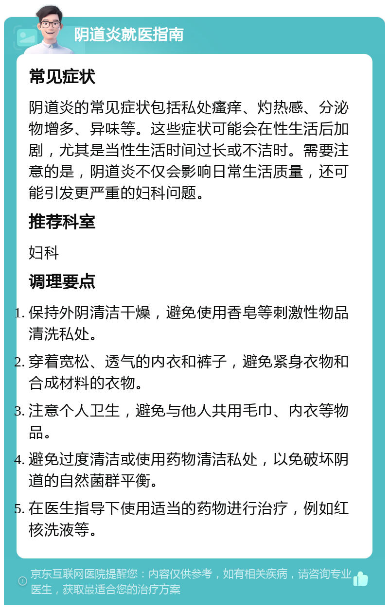 阴道炎就医指南 常见症状 阴道炎的常见症状包括私处瘙痒、灼热感、分泌物增多、异味等。这些症状可能会在性生活后加剧，尤其是当性生活时间过长或不洁时。需要注意的是，阴道炎不仅会影响日常生活质量，还可能引发更严重的妇科问题。 推荐科室 妇科 调理要点 保持外阴清洁干燥，避免使用香皂等刺激性物品清洗私处。 穿着宽松、透气的内衣和裤子，避免紧身衣物和合成材料的衣物。 注意个人卫生，避免与他人共用毛巾、内衣等物品。 避免过度清洁或使用药物清洁私处，以免破坏阴道的自然菌群平衡。 在医生指导下使用适当的药物进行治疗，例如红核洗液等。