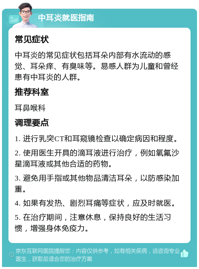 中耳炎就医指南 常见症状 中耳炎的常见症状包括耳朵内部有水流动的感觉、耳朵痒、有臭味等。易感人群为儿童和曾经患有中耳炎的人群。 推荐科室 耳鼻喉科 调理要点 1. 进行乳突CT和耳窥镜检查以确定病因和程度。 2. 使用医生开具的滴耳液进行治疗，例如氧氟沙星滴耳液或其他合适的药物。 3. 避免用手指或其他物品清洁耳朵，以防感染加重。 4. 如果有发热、剧烈耳痛等症状，应及时就医。 5. 在治疗期间，注意休息，保持良好的生活习惯，增强身体免疫力。