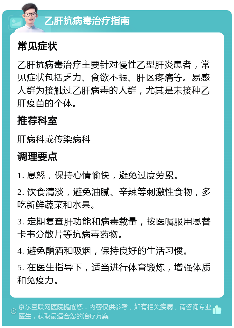 乙肝抗病毒治疗指南 常见症状 乙肝抗病毒治疗主要针对慢性乙型肝炎患者，常见症状包括乏力、食欲不振、肝区疼痛等。易感人群为接触过乙肝病毒的人群，尤其是未接种乙肝疫苗的个体。 推荐科室 肝病科或传染病科 调理要点 1. 息怒，保持心情愉快，避免过度劳累。 2. 饮食清淡，避免油腻、辛辣等刺激性食物，多吃新鲜蔬菜和水果。 3. 定期复查肝功能和病毒载量，按医嘱服用恩替卡韦分散片等抗病毒药物。 4. 避免酗酒和吸烟，保持良好的生活习惯。 5. 在医生指导下，适当进行体育锻炼，增强体质和免疫力。