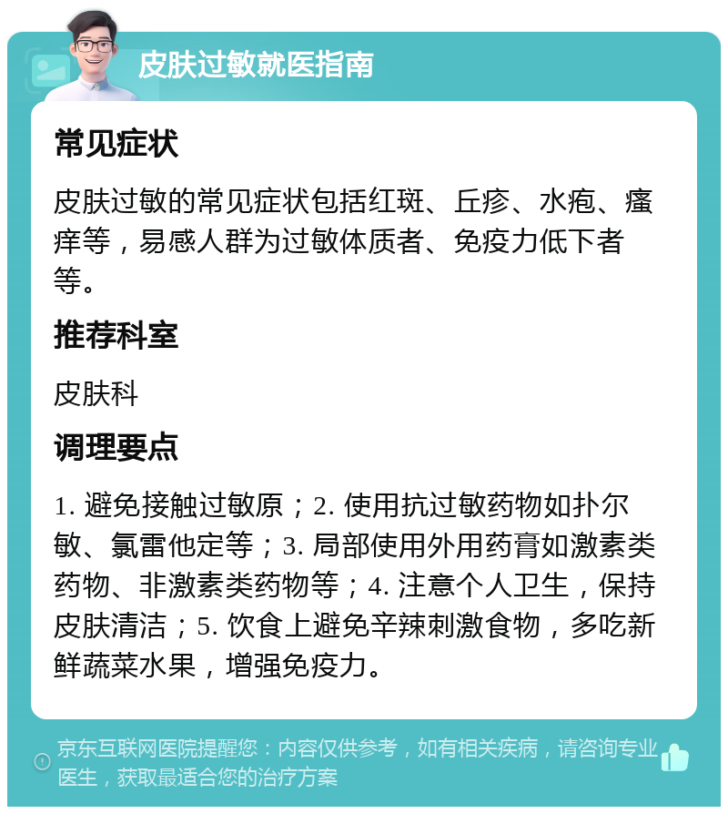 皮肤过敏就医指南 常见症状 皮肤过敏的常见症状包括红斑、丘疹、水疱、瘙痒等，易感人群为过敏体质者、免疫力低下者等。 推荐科室 皮肤科 调理要点 1. 避免接触过敏原；2. 使用抗过敏药物如扑尔敏、氯雷他定等；3. 局部使用外用药膏如激素类药物、非激素类药物等；4. 注意个人卫生，保持皮肤清洁；5. 饮食上避免辛辣刺激食物，多吃新鲜蔬菜水果，增强免疫力。