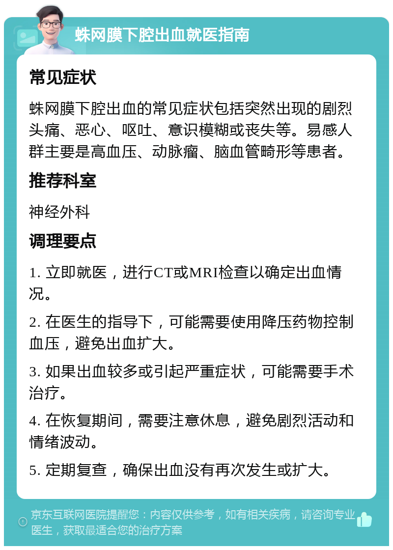 蛛网膜下腔出血就医指南 常见症状 蛛网膜下腔出血的常见症状包括突然出现的剧烈头痛、恶心、呕吐、意识模糊或丧失等。易感人群主要是高血压、动脉瘤、脑血管畸形等患者。 推荐科室 神经外科 调理要点 1. 立即就医，进行CT或MRI检查以确定出血情况。 2. 在医生的指导下，可能需要使用降压药物控制血压，避免出血扩大。 3. 如果出血较多或引起严重症状，可能需要手术治疗。 4. 在恢复期间，需要注意休息，避免剧烈活动和情绪波动。 5. 定期复查，确保出血没有再次发生或扩大。